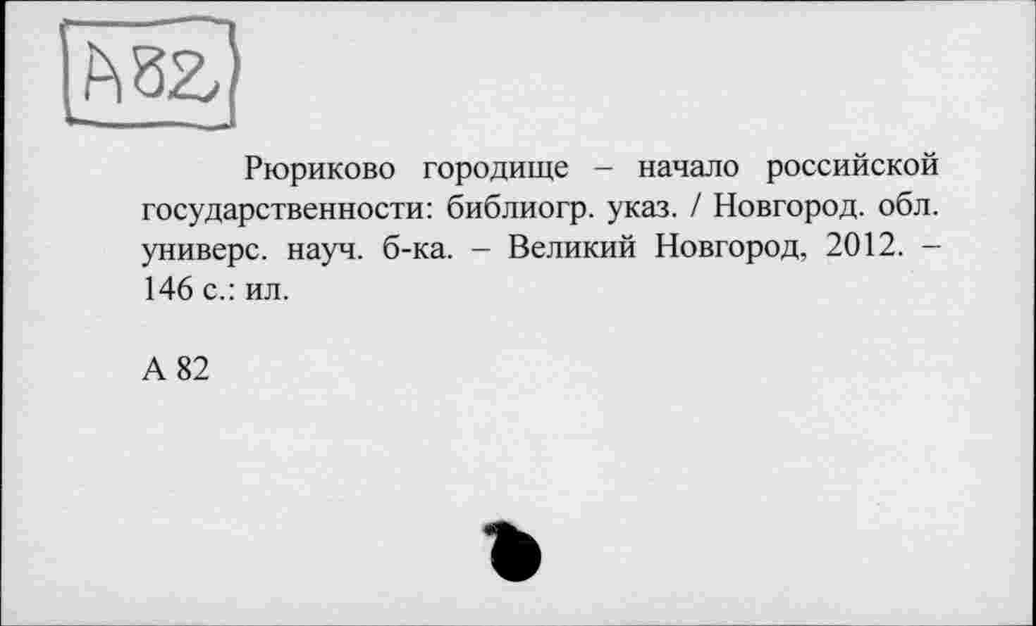 ﻿Рюриково городище — начало российской государственности: библиогр. указ. / Новгород, обл. универе, науч. б-ка. — Великий Новгород, 2012. — 146 с.: ил.
А 82